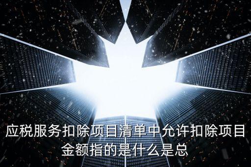 為什么要填應(yīng)稅服務(wù)扣除明細(xì)，應(yīng)稅服務(wù)扣除項目清單中允許扣除項目金額指的是什么是總
