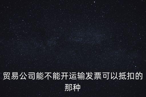 貿(mào)易公司能開什么發(fā)票，貿(mào)易公司能不能開運(yùn)輸發(fā)票可以抵扣的那種