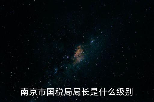 江蘇省稅務局長什么級別，南京市國稅局局長是什么級別