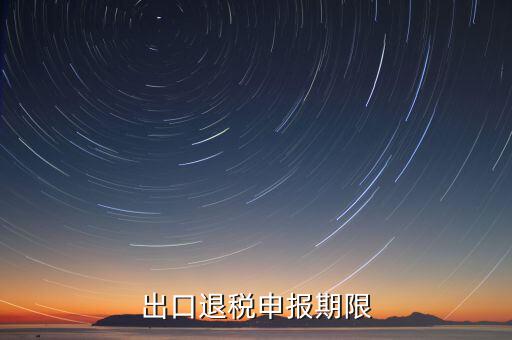 出口退稅什么時候申報，出口退稅申報期限