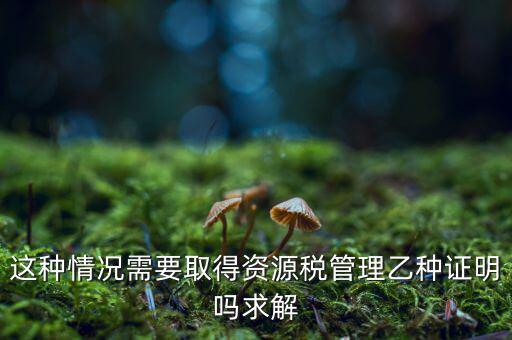 資源稅乙種證明是什么，混凝土公司購(gòu)買(mǎi)砂石需要開(kāi)具資源稅乙種證明嗎