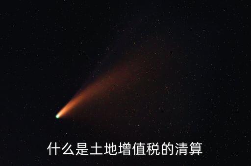 土地增值稅清算清算什么，什么叫土地增值稅查實(shí)清算