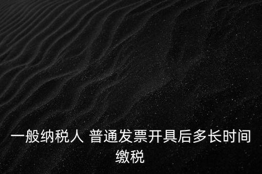 一般納稅人 普通發(fā)票開具后多長(zhǎng)時(shí)間繳稅