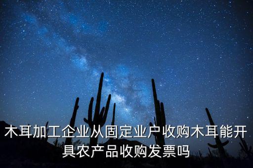 木耳加工企業(yè)從固定業(yè)戶收購木耳能開具農產品收購發(fā)票嗎