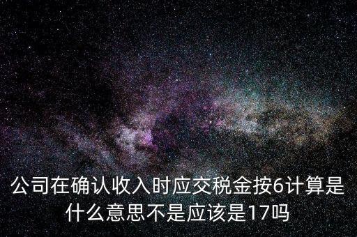 什么是征管六率，公司在確認(rèn)收入時應(yīng)交稅金按6計算是什么意思不是應(yīng)該是17嗎