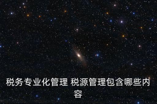 什么是稅收專業(yè)化管理，稅務(wù)專業(yè)化管理 稅源管理包含哪些內(nèi)容
