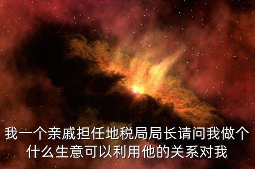 我一個(gè)親戚擔(dān)任地稅局局長請(qǐng)問我做個(gè)什么生意可以利用他的關(guān)系對(duì)我
