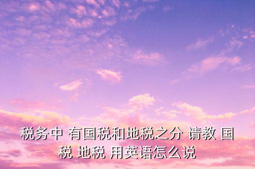 用什么形容稅務(wù)，稅務(wù)中 有國(guó)稅和地稅之分 請(qǐng)教 國(guó)稅 地稅 用英語(yǔ)怎么說(shuō)