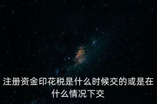 資金賬簿的印花稅什么時(shí)候交，注冊資金印花稅是什么時(shí)候交的或是在什么情況下交