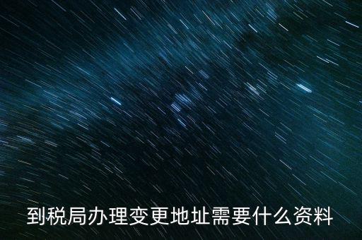 地址變更國稅變更需要什么，到稅局辦理變更地址需要什么資料
