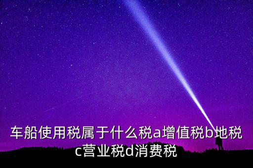 車(chē)船使用稅屬于什么稅a增值稅b地稅c營(yíng)業(yè)稅d消費(fèi)稅