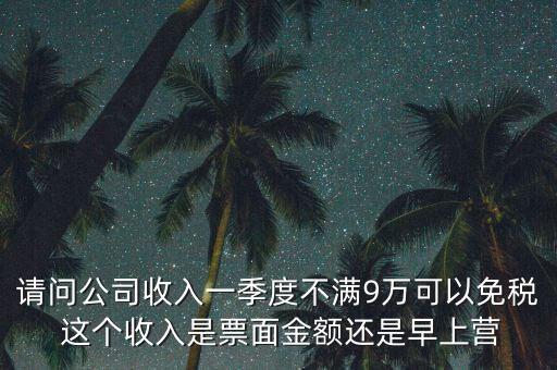 請(qǐng)問公司收入一季度不滿9萬可以免稅 這個(gè)收入是票面金額還是早上營