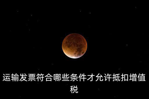 運輸票的進項抵扣的滿足什么條件，運輸發(fā)票符合哪些條件才允許抵扣增值稅