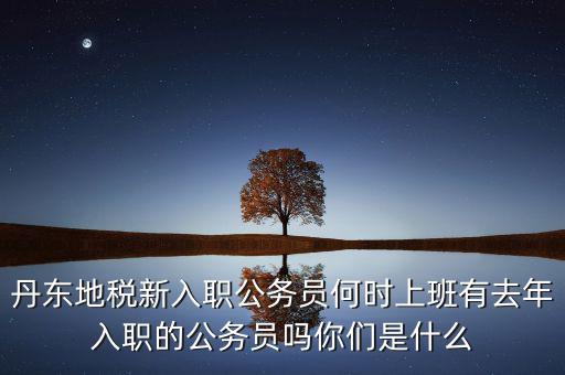 丹東國(guó)稅什么時(shí)候報(bào)道，丹東地稅新入職公務(wù)員何時(shí)上班有去年入職的公務(wù)員嗎你們是什么