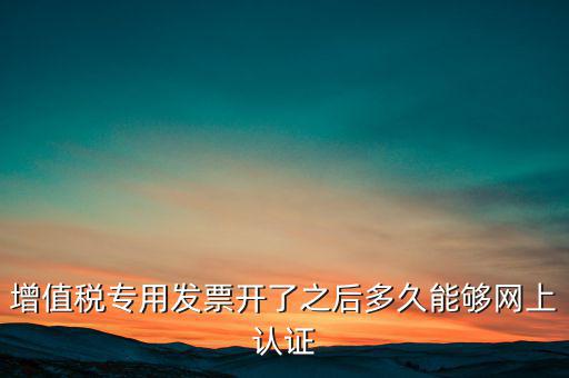專票什么時(shí)候認(rèn)證，增值稅專用發(fā)票開(kāi)了之后多久能夠網(wǎng)上認(rèn)證