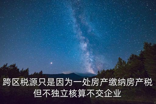 跨地區(qū)稅源登記是什么，跨區(qū)稅源只是因為一處房產(chǎn)繳納房產(chǎn)稅但不獨立核算不交企業(yè)