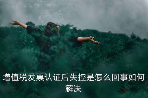 發(fā)票為什么會認(rèn)證失控，增值稅發(fā)票認(rèn)證后失控是怎么回事如何解決