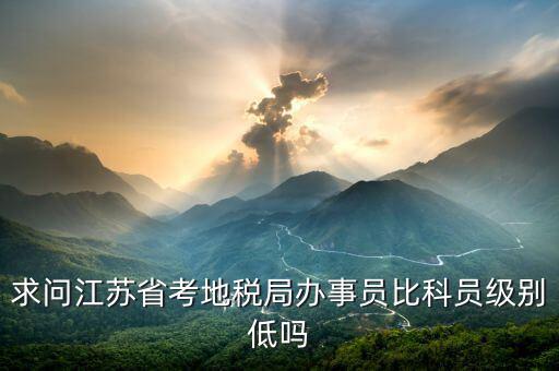 江蘇省地稅局什么級別，求問江蘇省考地稅局辦事員比科員級別低嗎