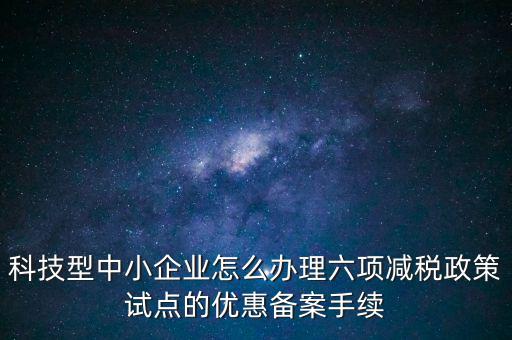 六項(xiàng)減稅政策是什么，科技型中小企業(yè)怎么辦理六項(xiàng)減稅政策試點(diǎn)的優(yōu)惠備案手續(xù)