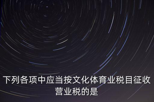 健身房按什么稅目征營(yíng)業(yè)稅，下列各項(xiàng)中應(yīng)當(dāng)按文化體育業(yè)稅目征收營(yíng)業(yè)稅的是