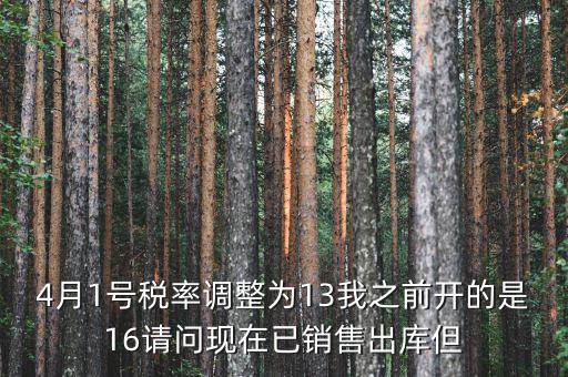 13稅率調(diào)整什么時(shí)候，4月1號(hào)稅率調(diào)整為13我之前開(kāi)的是16請(qǐng)問(wèn)現(xiàn)在已銷(xiāo)售出庫(kù)但