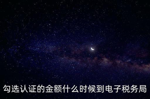 廣東省電子稅務局是什么時候，勾選認證的金額什么時候到電子稅務局