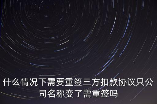 什么變更需要重簽三方協(xié)議，什么情況下需要重簽三方扣款協(xié)議只公司名稱變了需重簽嗎