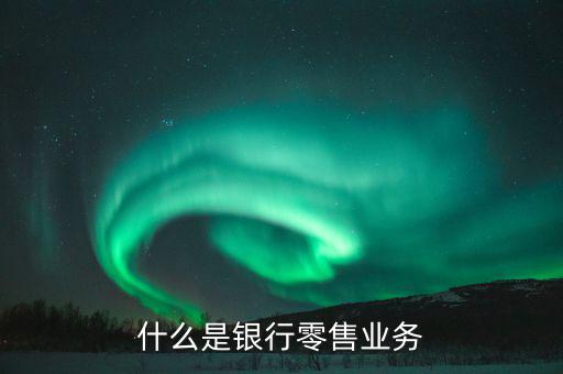 什么是業(yè)務(wù)大比武，什么是銀行零售業(yè)務(wù)