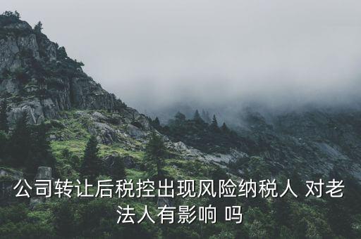 風(fēng)險(xiǎn)納稅人 有什么后果，公司轉(zhuǎn)讓后稅控出現(xiàn)風(fēng)險(xiǎn)納稅人 對(duì)老法人有影響 嗎