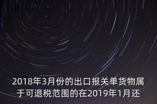 2018年3月份都報什么稅，2018年3月份的出口報關(guān)單貨物屬于可退稅范圍的在2019年1月還