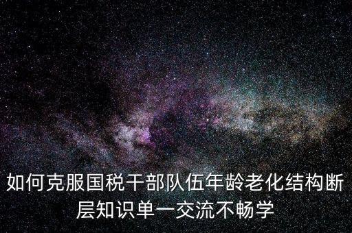 稅務(wù)系統(tǒng)如何疏解干部思想壓力，如何克服國稅干部隊伍年齡老化結(jié)構(gòu)斷層知識單一交流不暢學(xué)