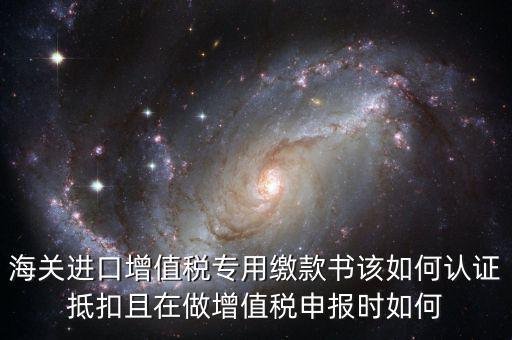 海關(guān)進(jìn)口增值稅專用繳款書該如何認(rèn)證抵扣且在做增值稅申報(bào)時如何