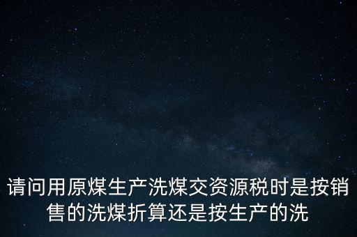 洗選煤折算率如何計算，請問用原煤生產(chǎn)洗煤交資源稅時是按銷售的洗煤折算還是按生產(chǎn)的洗