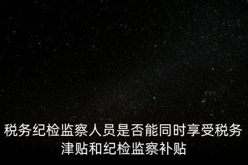稅務(wù)紀(jì)檢監(jiān)察人員是否能同時享受稅務(wù)津貼和紀(jì)檢監(jiān)察補(bǔ)貼