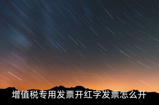 紅字專票如何開(kāi)具，增值稅專用發(fā)票開(kāi)紅字發(fā)票怎么開(kāi)