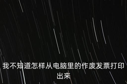 作廢發(fā)票如何打印，我不知道怎樣從電腦里的作廢發(fā)票打印出來