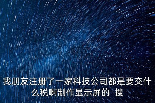 科技公司如何申報(bào)稅種，我朋友注冊(cè)了一家科技公司都是要交什么稅啊制作顯示屏的  搜