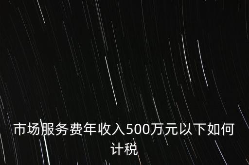 小規(guī)模500萬如何計(jì)算方法，市場(chǎng)服務(wù)費(fèi)年收入500萬元以下如何計(jì)稅