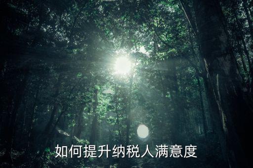 如何提升納稅人服務滿意度，如何提高納稅人滿意度 中國稅務報