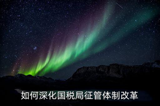 如何助力國(guó)稅地稅征管體制改革，如何深化國(guó)稅局征管體制改革
