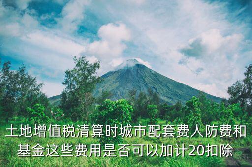 土增清算地下人防如何扣除，土地增值稅清算時城市配套費人防費和基金這些費用是否可以加計20扣除