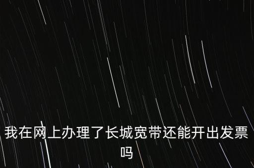 辦理寬帶業(yè)務(wù)如何開票，我在網(wǎng)上辦理了長城寬帶還能開出發(fā)票嗎