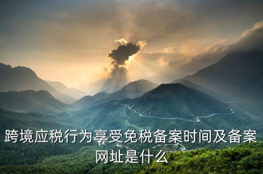跨境應(yīng)稅行為免稅如何備案，跨境應(yīng)稅行為享受免稅備案時(shí)間及備案網(wǎng)址是什么