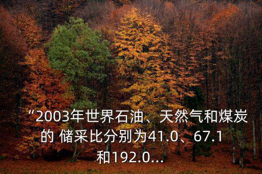 “2003年世界石油、天然氣和煤炭的 儲采比分別為41.0、67.1和192.0...
