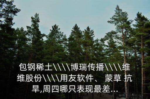 包鋼稀土\\\\博瑞傳播\\\\維維股份\\\\用友軟件、 蒙草 抗旱,周四哪只表現(xiàn)最差...