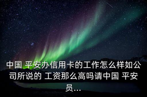 中國(guó) 平安辦信用卡的工作怎么樣如公司所說(shuō)的 工資那么高嗎請(qǐng)中國(guó) 平安員...