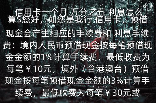  信用卡一個月 萬分之五 利息怎么算$您好，如您是我行 信用卡，預(yù)借現(xiàn)金會產(chǎn)生相應(yīng)的手續(xù)費(fèi)和 利息手續(xù)費(fèi)：境內(nèi)人民幣預(yù)借現(xiàn)金按每筆預(yù)借現(xiàn)金金額的1%計算手續(xù)費(fèi)，最低收費(fèi)為每筆￥10元，境外（含港澳臺）預(yù)借現(xiàn)金按每筆預(yù)借現(xiàn)金金額的3%計算手續(xù)費(fèi)，最低收費(fèi)為每筆￥30元或