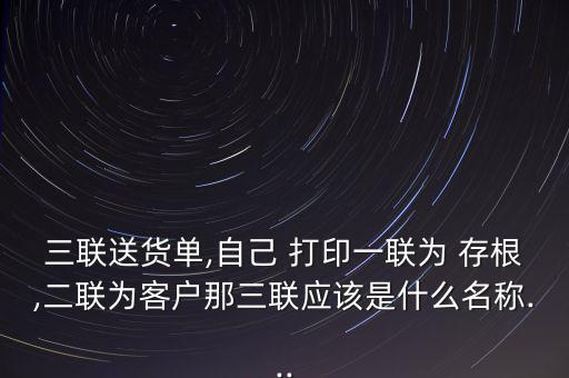 三聯送貨單,自己 打印一聯為 存根,二聯為客戶那三聯應該是什么名稱...