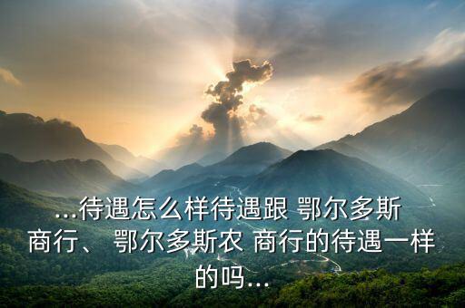 ...待遇怎么樣待遇跟 鄂爾多斯 商行、 鄂爾多斯農(nóng) 商行的待遇一樣的嗎...