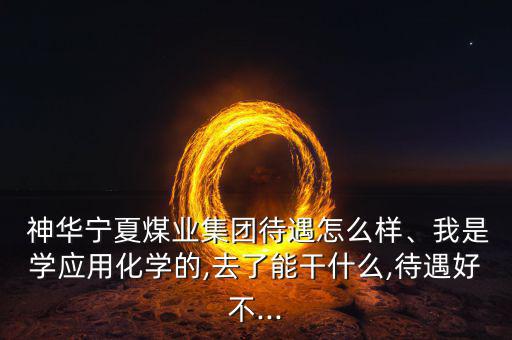  神華寧夏煤業(yè)集團(tuán)待遇怎么樣、我是學(xué)應(yīng)用化學(xué)的,去了能干什么,待遇好不...